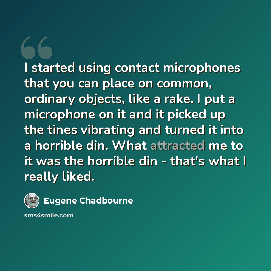 “I started using contact microphones that you can place on common, ordinary objects, like a rake. I put a microphone on it and it picked up the tines vibrating and turned it into a horrible din. What attracted me to it was the horrible din - that's what I really liked.” quote by Eugene Chadbourne