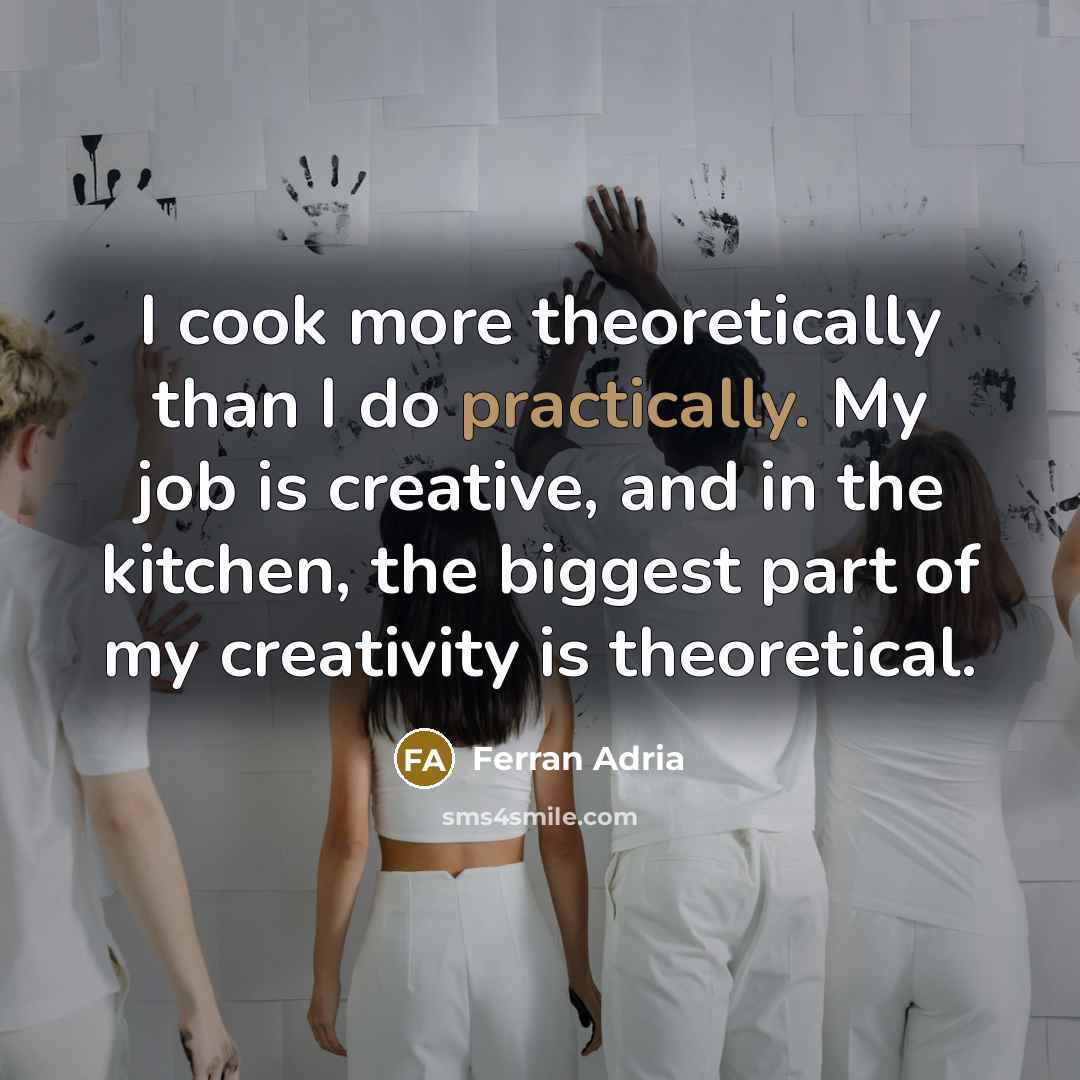“I cook more theoretically than I do practically. My job is creative, and in the kitchen, the biggest part of my creativity is theoretical.” quote by Ferran Adria