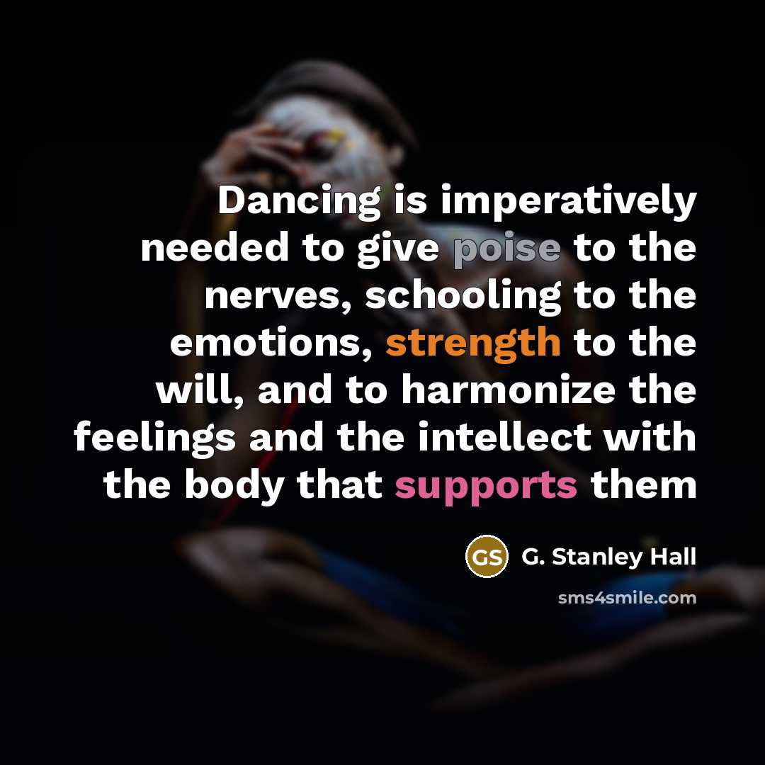 “Dancing is imperatively needed to give poise to the nerves, schooling to the emotions, strength to the will, and to harmonize the feelings and the intellect with the body that supports them” quote by G. Stanley Hall