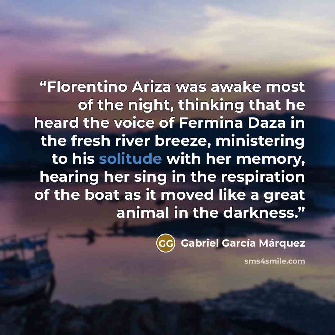 “Florentino Ariza was awake most of the night, thinking that he heard the voice of Fermina Daza in the fresh river breeze, ministering to his solitude with her memory, hearing her sing in the respiration of the boat as it moved like a great animal in the darkness.” quote by Gabriel García Márquez