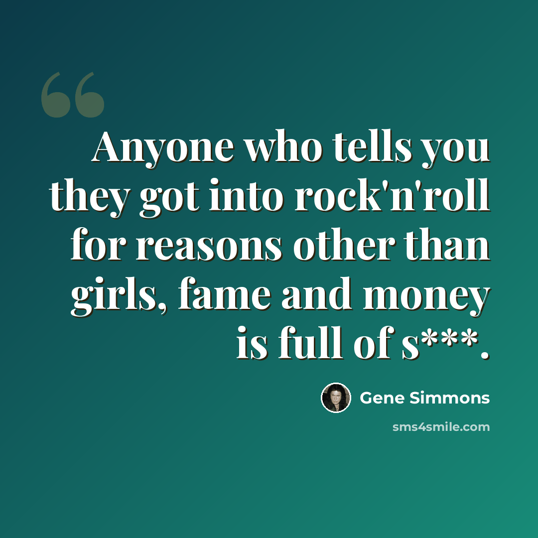 “Anyone who tells you they got into rock'n'roll for reasons other than girls, fame and money is full of s***.” quote by Gene Simmons