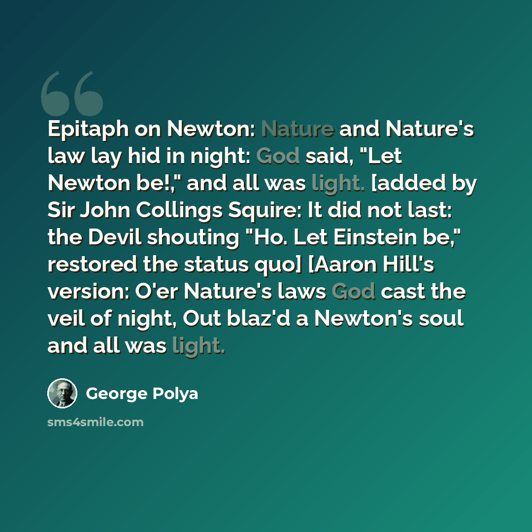“Epitaph on Newton: Nature and Nature's law lay hid in night: God said, "Let Newton be!," and all was light. [added by Sir John Collings Squire: It did not last: the Devil shouting "Ho. Let Einstein be," restored the status quo] [Aaron Hill's version: O'er Nature's laws God cast the veil of night…” quote by George Polya