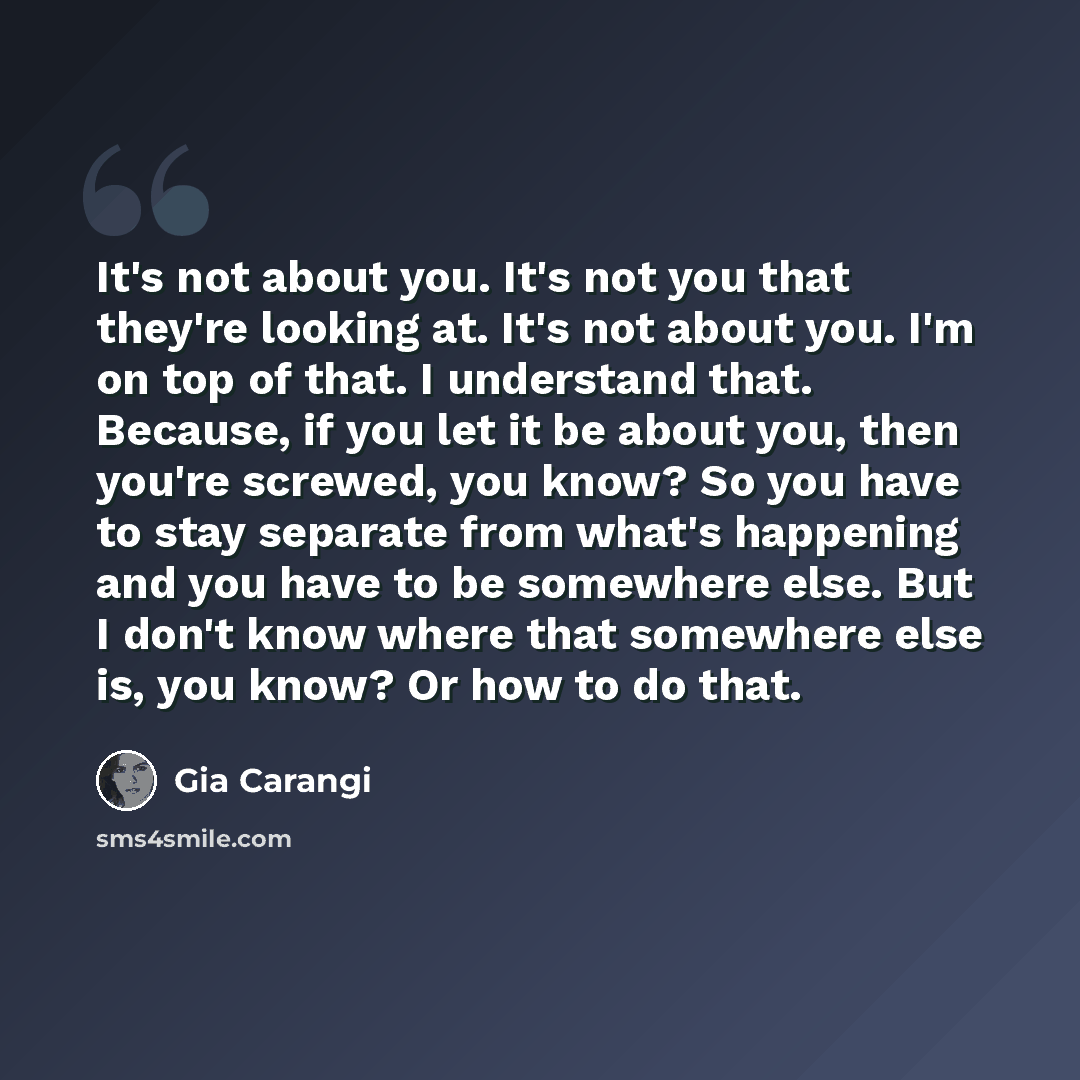 “It's not about you. It's not you that they're looking at. It's not about you. I'm on top of that. I understand that. Because, if you let it be about you, then you're screwed, you know? So you have to stay separate from what's happening and you have to be somewhere else. But I don't know where that…” quote by Gia Carangi