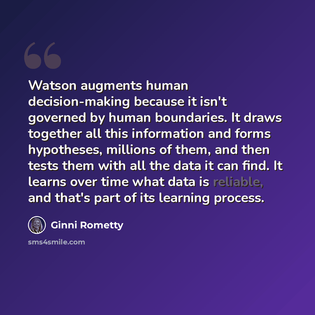 “Watson augments human decision-making because it isn't governed by human boundaries. It draws together all this information and forms hypotheses, millions of them, and then tests them with all the data it can find. It learns over time what data is reliable, and that's part of its learning process.” quote by Ginni Rometty
