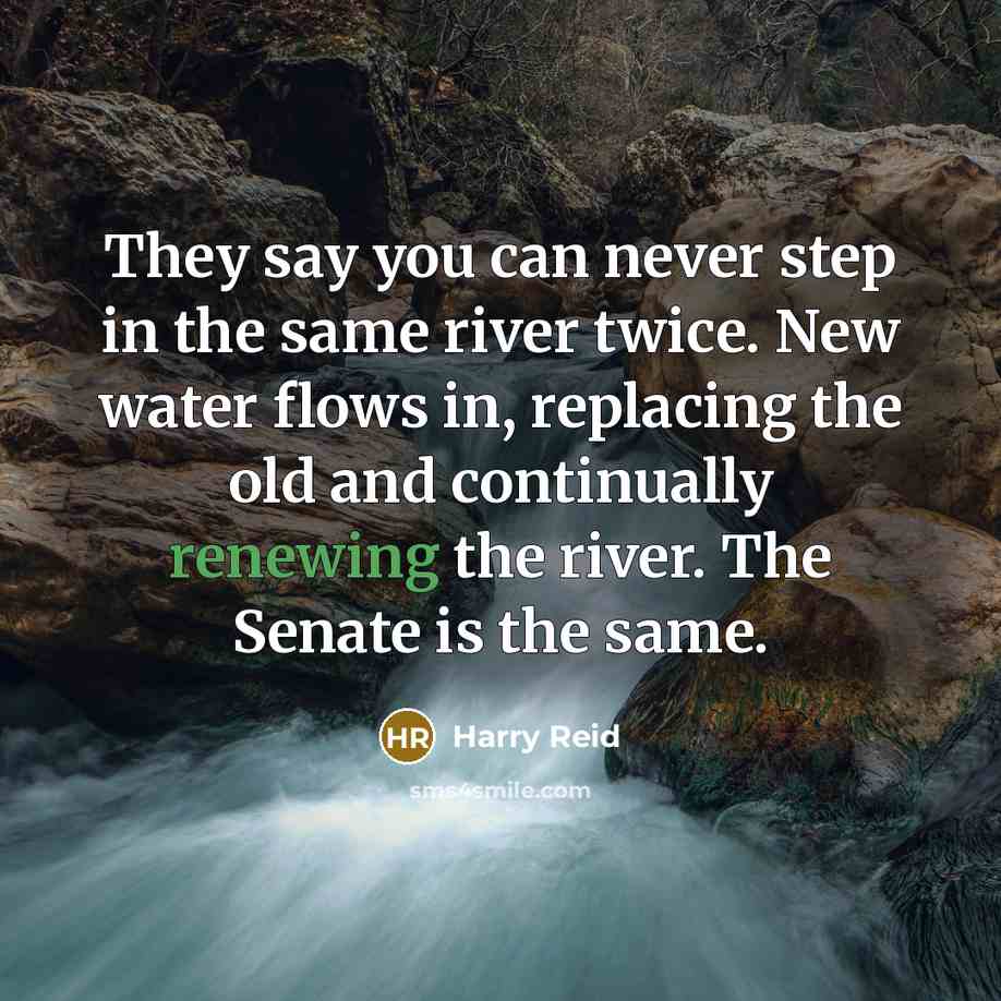 “They say you can never step in the same river twice. New water flows in, replacing the old and continually renewing the river. The Senate is the same.” quote by Harry Reid