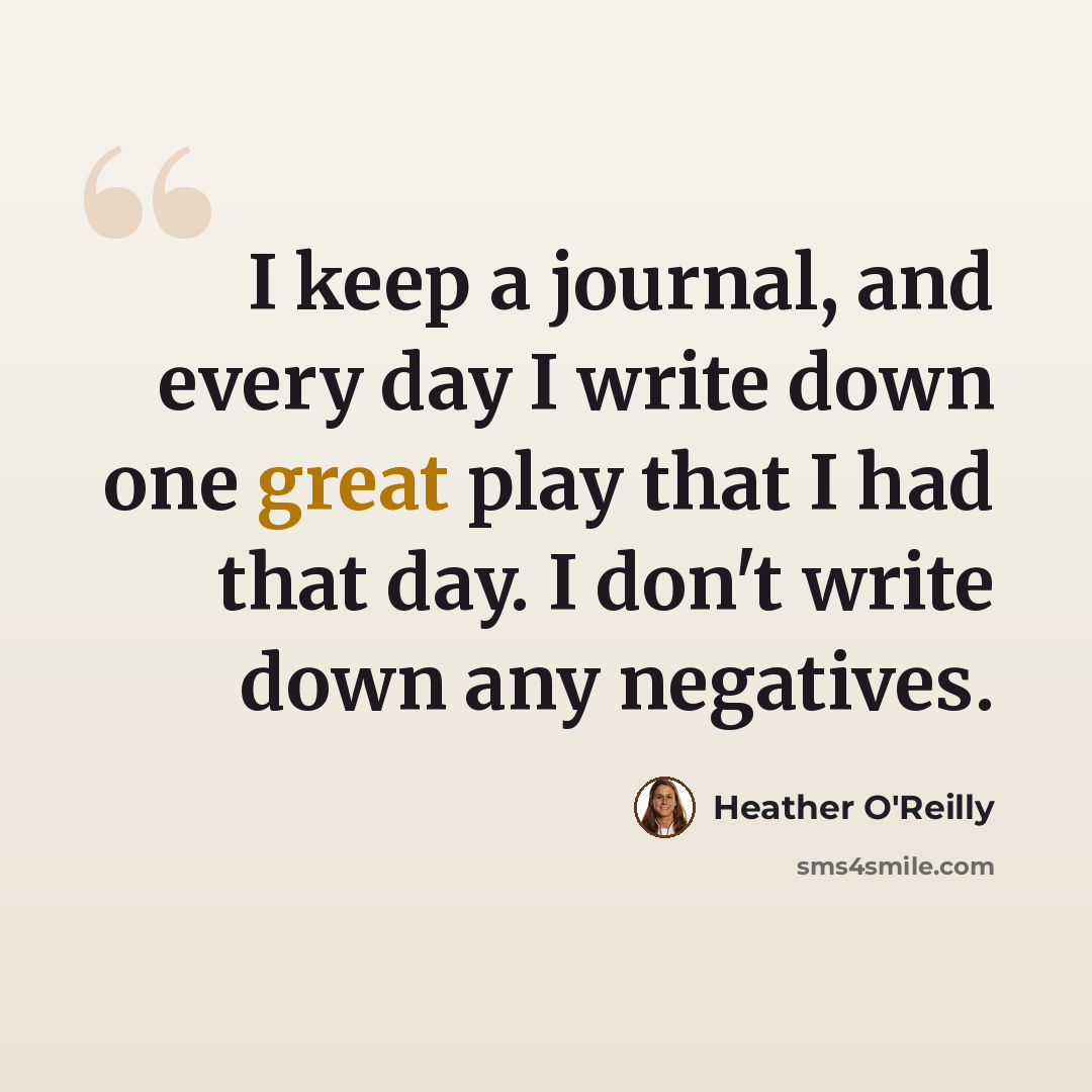 “I keep a journal, and every day I write down one great play that I had that day. I don't write down any negatives.” quote by Heather O'Reilly
