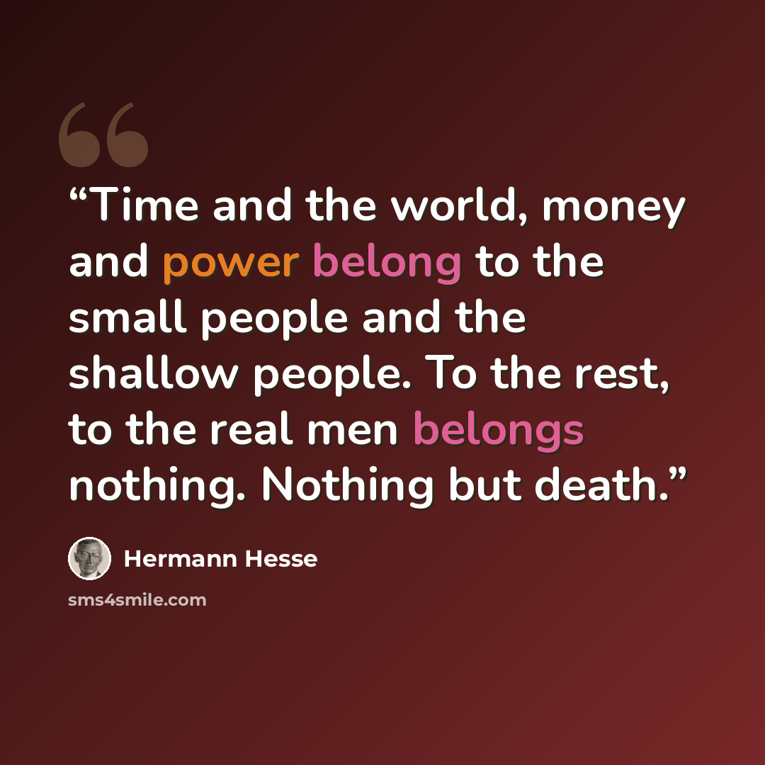 “Time and the world, money and power belong to the small people and the shallow people. To the rest, to the real men belongs nothing. Nothing but death.” quote by Hermann Hesse