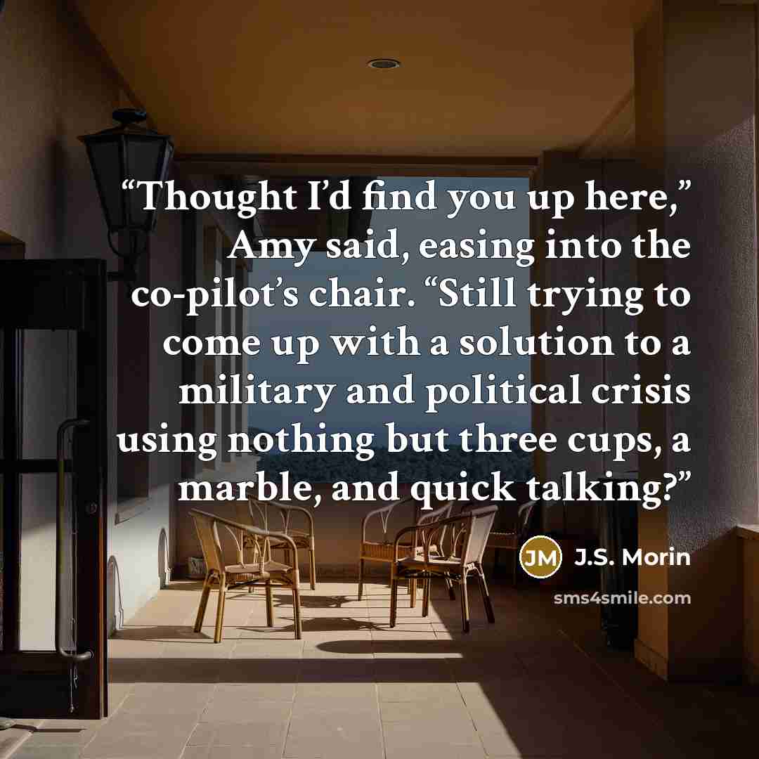 “Thought I’d find you up here,” Amy said, easing into the co-pilot’s chair. “Still trying to come up with a solution to a military and political crisis using nothing but three cups, a marble, and quick talking?” quote by J.S. Morin