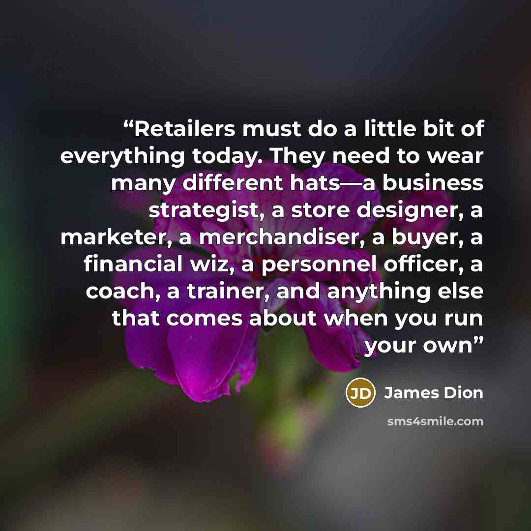 “Retailers must do a little bit of everything today. They need to wear many different hats—a business strategist, a store designer, a marketer, a merchandiser, a buyer, a financial wiz, a personnel officer, a coach, a trainer, and anything else that comes about when you run your own” quote by James Dion