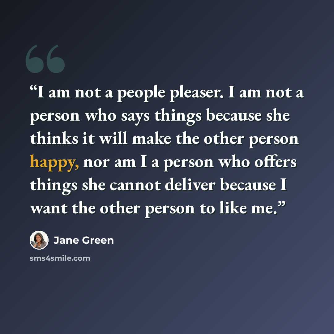 “I am not a people pleaser. I am not a person who says things because she thinks it will make the other person happy, nor am I a person who offers things she cannot deliver because I want the other person to like me.” quote by Jane Green
