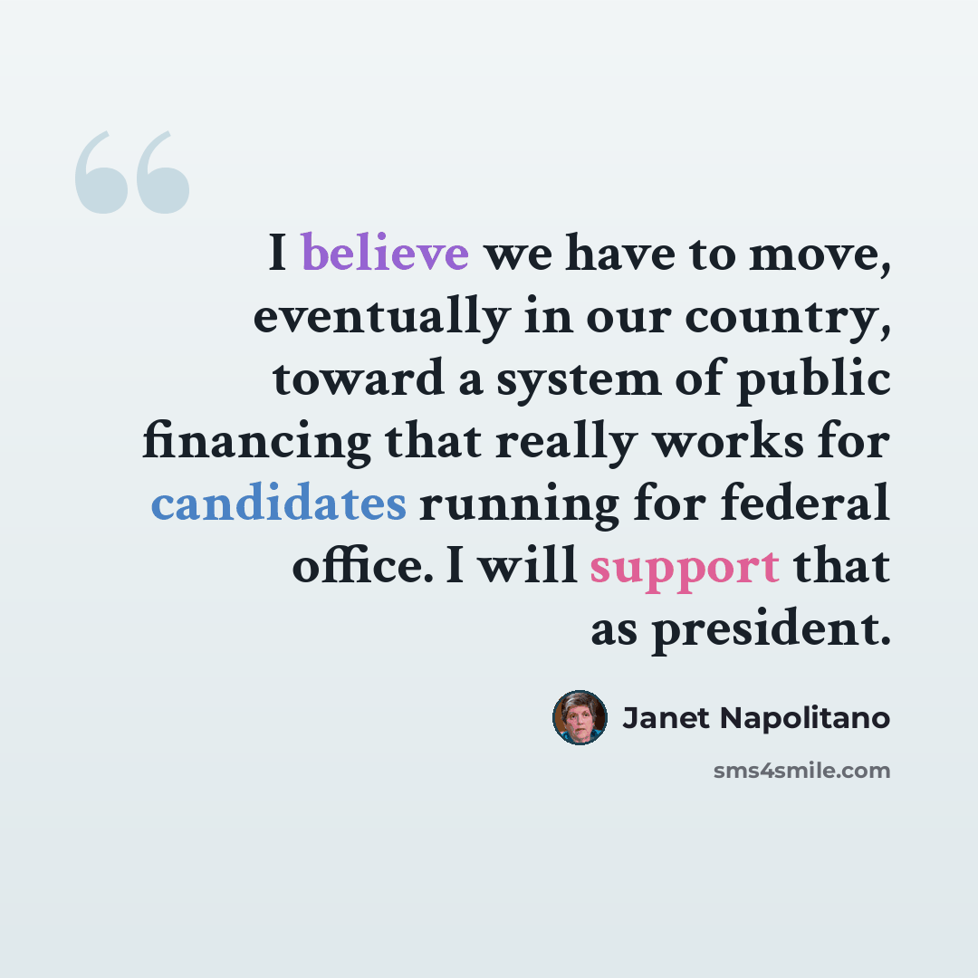 “I believe we have to move, eventually in our country, toward a system of public financing that really works for candidates running for federal office. I will support that as president.” quote by Janet Napolitano