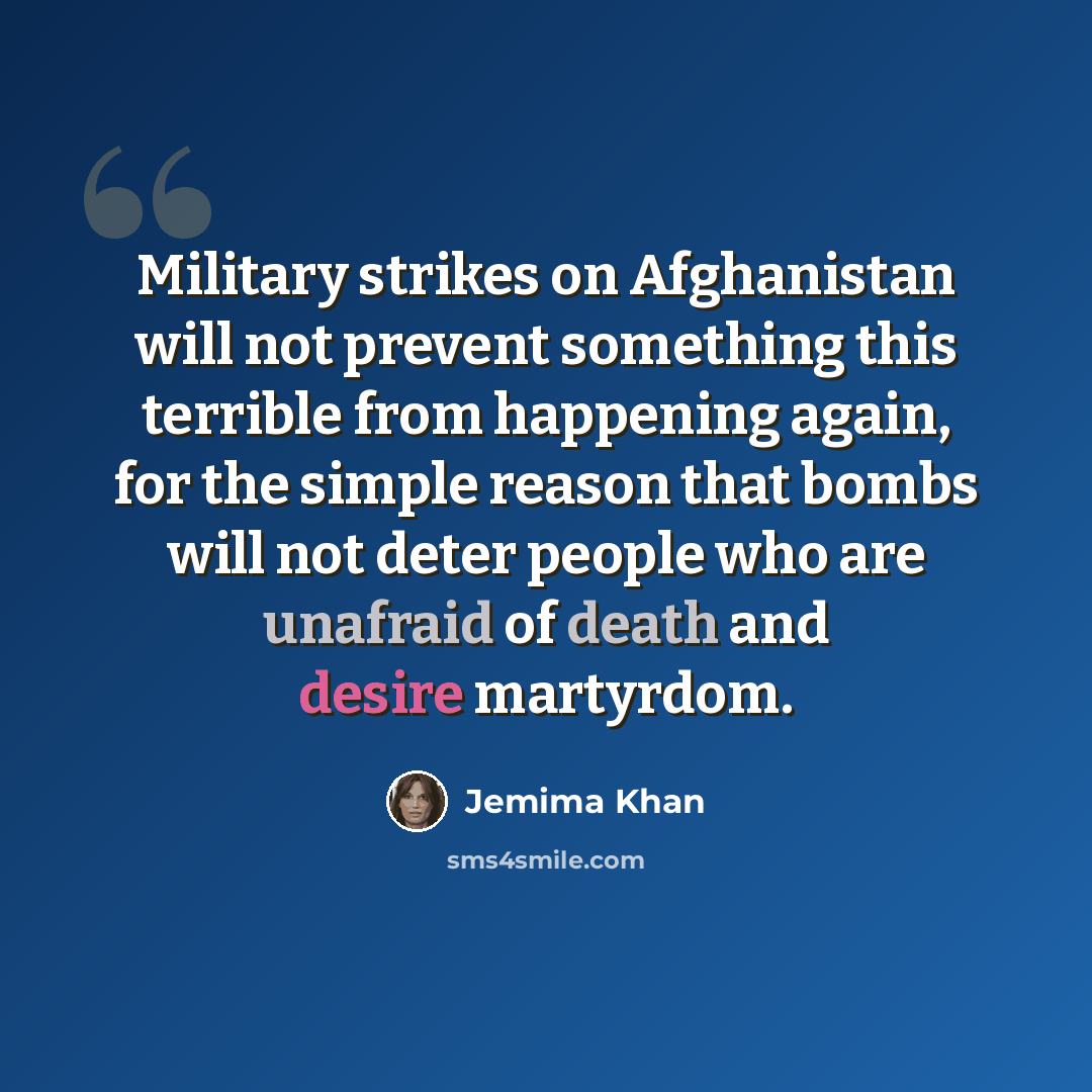 “Military strikes on Afghanistan will not prevent something this terrible from happening again, for the simple reason that bombs will not deter people who are unafraid of death and desire martyrdom.” quote by Jemima Khan