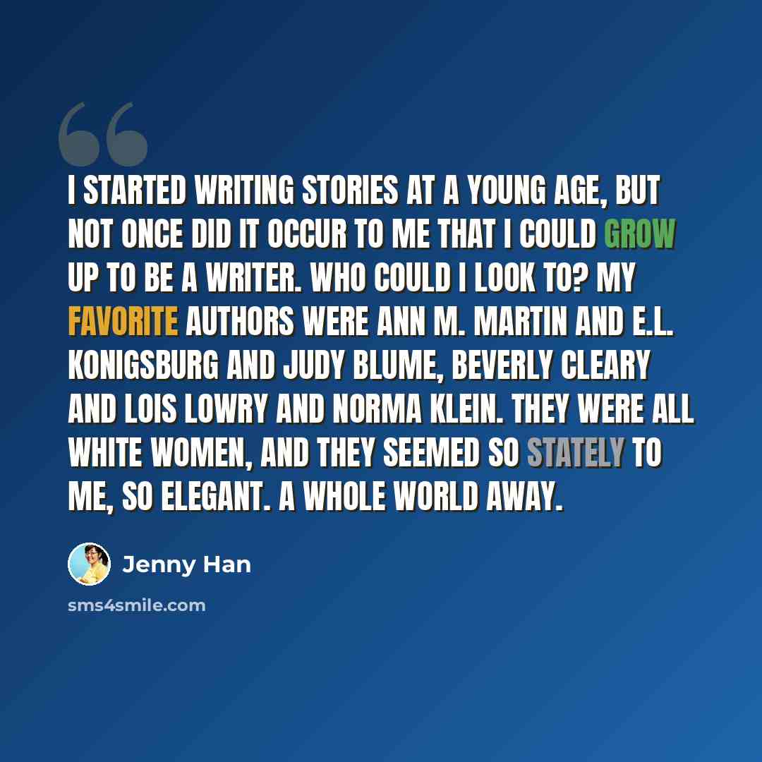 “I started writing stories at a young age, but not once did it occur to me that I could grow up to be a writer. Who could I look to? My favorite authors were Ann M. Martin and E.L. Konigsburg and Judy Blume, Beverly Cleary and Lois Lowry and Norma Klein. They were all white women, and they seemed…” quote by Jenny Han