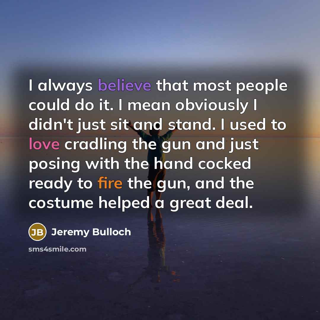 “I always believe that most people could do it. I mean obviously I didn't just sit and stand. I used to love cradling the gun and just posing with the hand cocked ready to fire the gun, and the costume helped a great deal.” quote by Jeremy Bulloch
