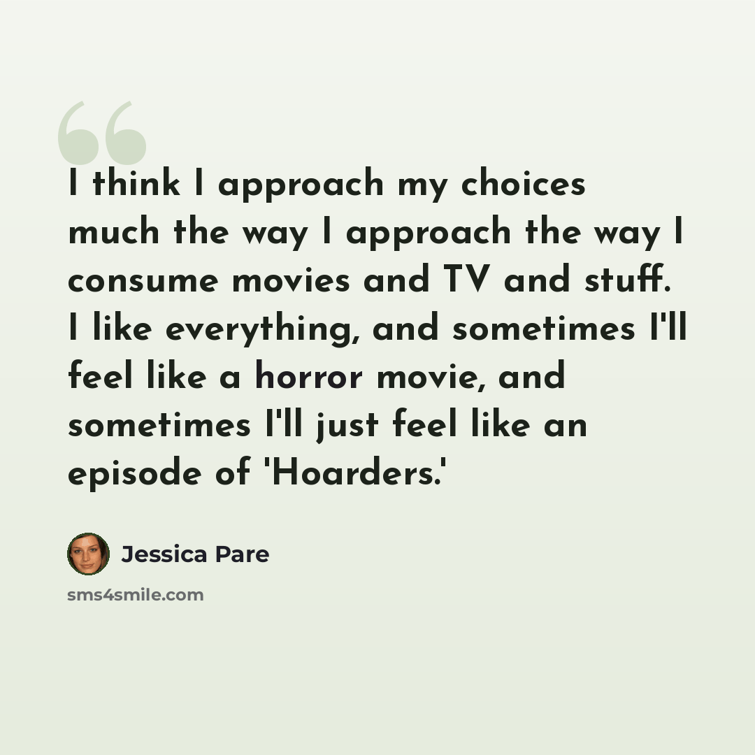“I think I approach my choices much the way I approach the way I consume movies and TV and stuff. I like everything, and sometimes I'll feel like a horror movie, and sometimes I'll just feel like an episode of 'Hoarders.'” quote by Jessica Pare