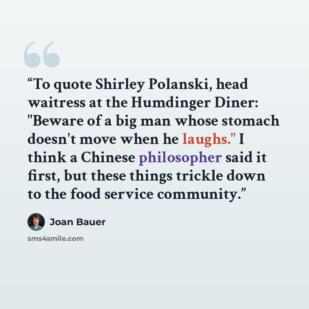 “To quote Shirley Polanski, head waitress at the Humdinger Diner: "Beware of a big man whose stomach doesn't move when he laughs." I think a Chinese philosopher said it first, but these things trickle down to the food service community.” quote by Joan Bauer