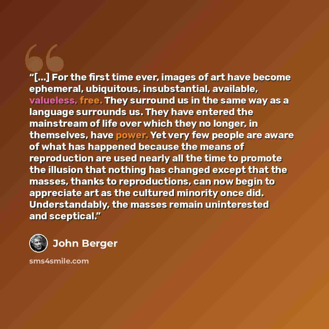 “[...] For the first time ever, images of art have become ephemeral, ubiquitous, insubstantial, available, valueless, free. They surround us in the same way as a language surrounds us. They have entered the mainstream of life over which they no longer, in themselves, have power. Yet very few people…” quote by John Berger