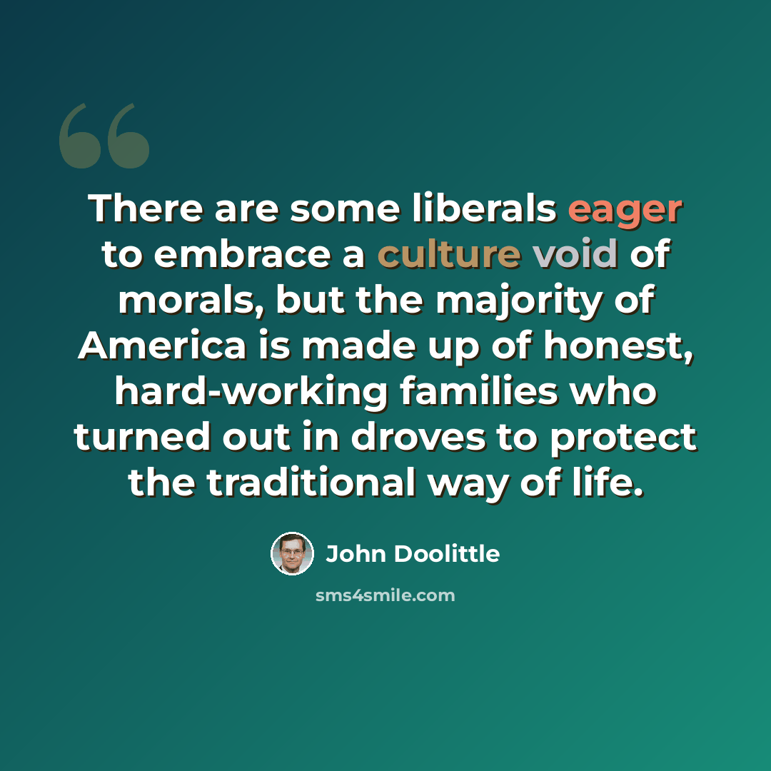 “There are some liberals eager to embrace a culture void of morals, but the majority of America is made up of honest, hard-working families who turned out in droves to protect the traditional way of life.” quote by John Doolittle