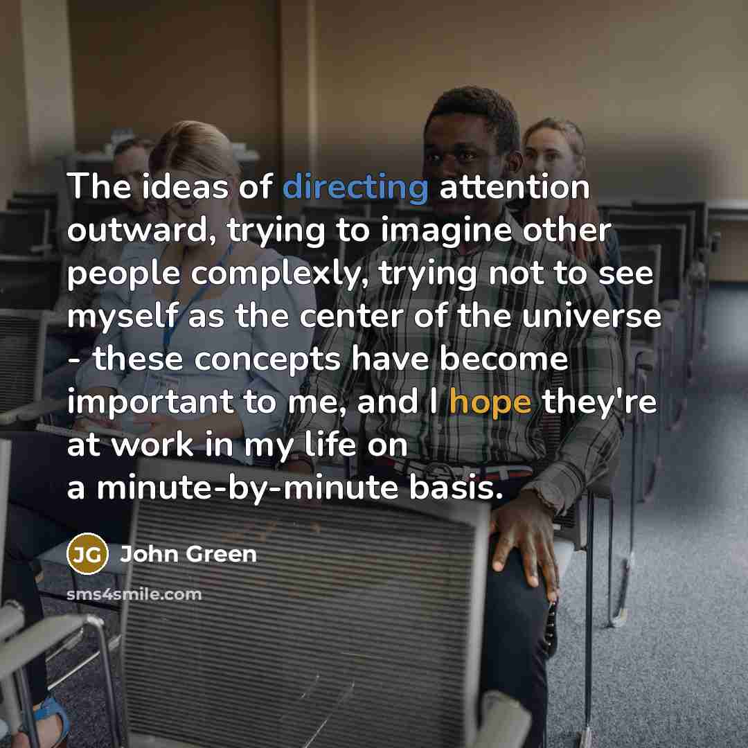 “The ideas of directing attention outward, trying to imagine other people complexly, trying not to see myself as the center of the universe - these concepts have become important to me, and I hope they're at work in my life on a minute-by-minute basis.” quote by John Green
