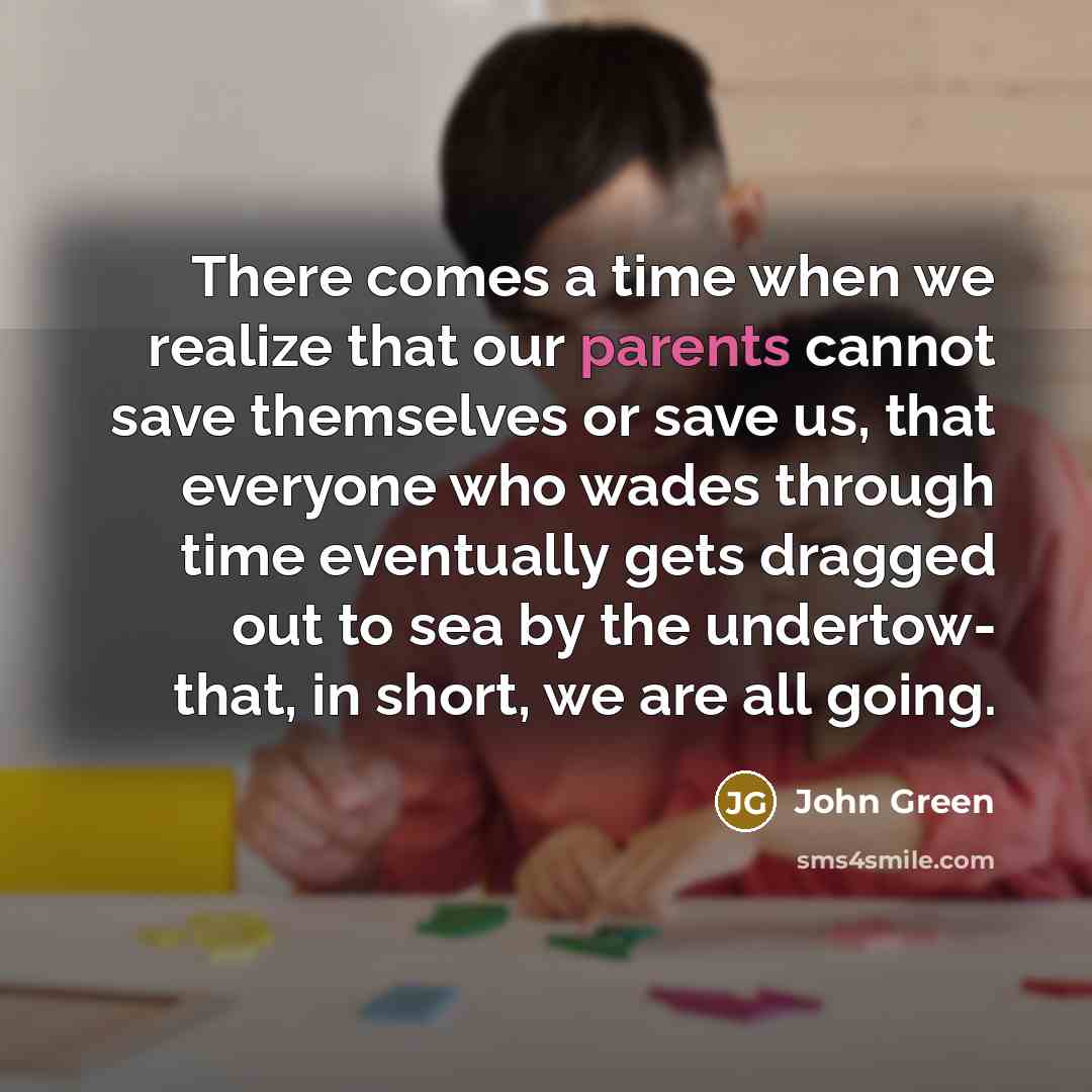 “There comes a time when we realize that our parents cannot save themselves or save us, that everyone who wades through time eventually gets dragged out to sea by the undertow- that, in short, we are all going.” quote by John Green