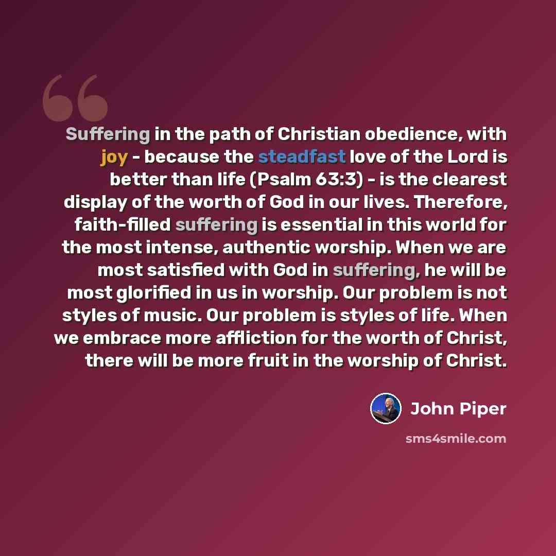 “Suffering in the path of Christian obedience, with joy - because the steadfast love of the Lord is better than life (Psalm 63:3) - is the clearest display of the worth of God in our lives. Therefore, faith-filled suffering is essential in this world for the most intense, authentic worship. When we…” quote by John Piper