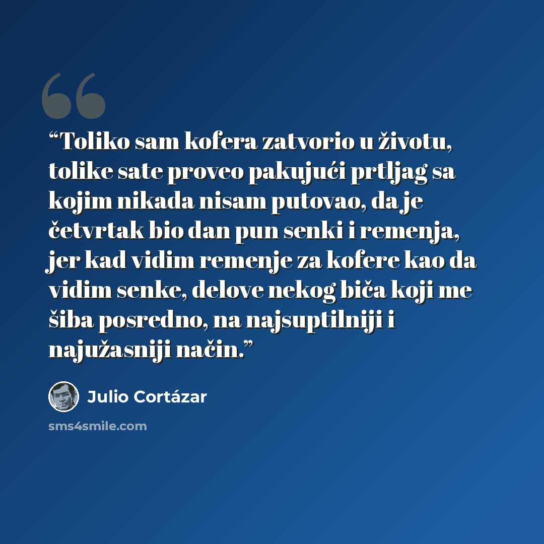 “Toliko sam kofera zatvorio u životu, tolike sate proveo pakujući prtljag sa kojim nikada nisam putovao, da je četvrtak bio dan pun senki i remenja, jer kad vidim remenje za kofere kao da vidim senke, delove nekog biča koji me šiba posredno, na najsuptilniji i najužasniji način.” quote by Julio Cortazar