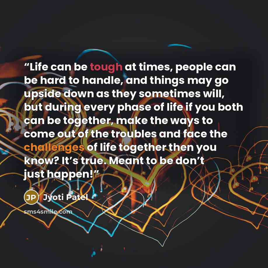 “Life can be tough at times, people can be hard to handle, and things may go upside down as they sometimes will, but during every phase of life if you both can be together, make the ways to come out of the troubles and face the challenges of life together then you know? It’s true. Meant to be don’t…” quote by Jyoti Patel