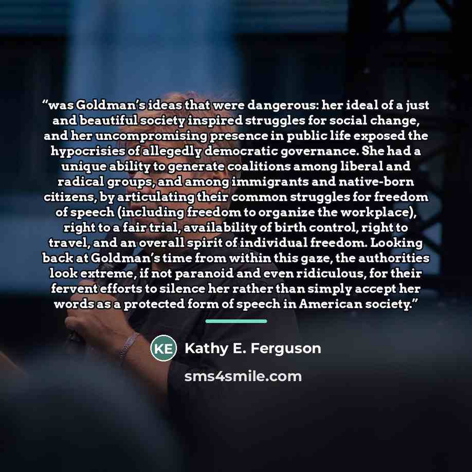 “was Goldman’s ideas that were dangerous: her ideal of a just and beautiful society inspired struggles for social change, and her uncompromising presence in public life exposed the hypocrisies of allegedly democratic governance. She had a unique ability to generate coalitions among liberal and…” quote by Kathy E. Ferguson