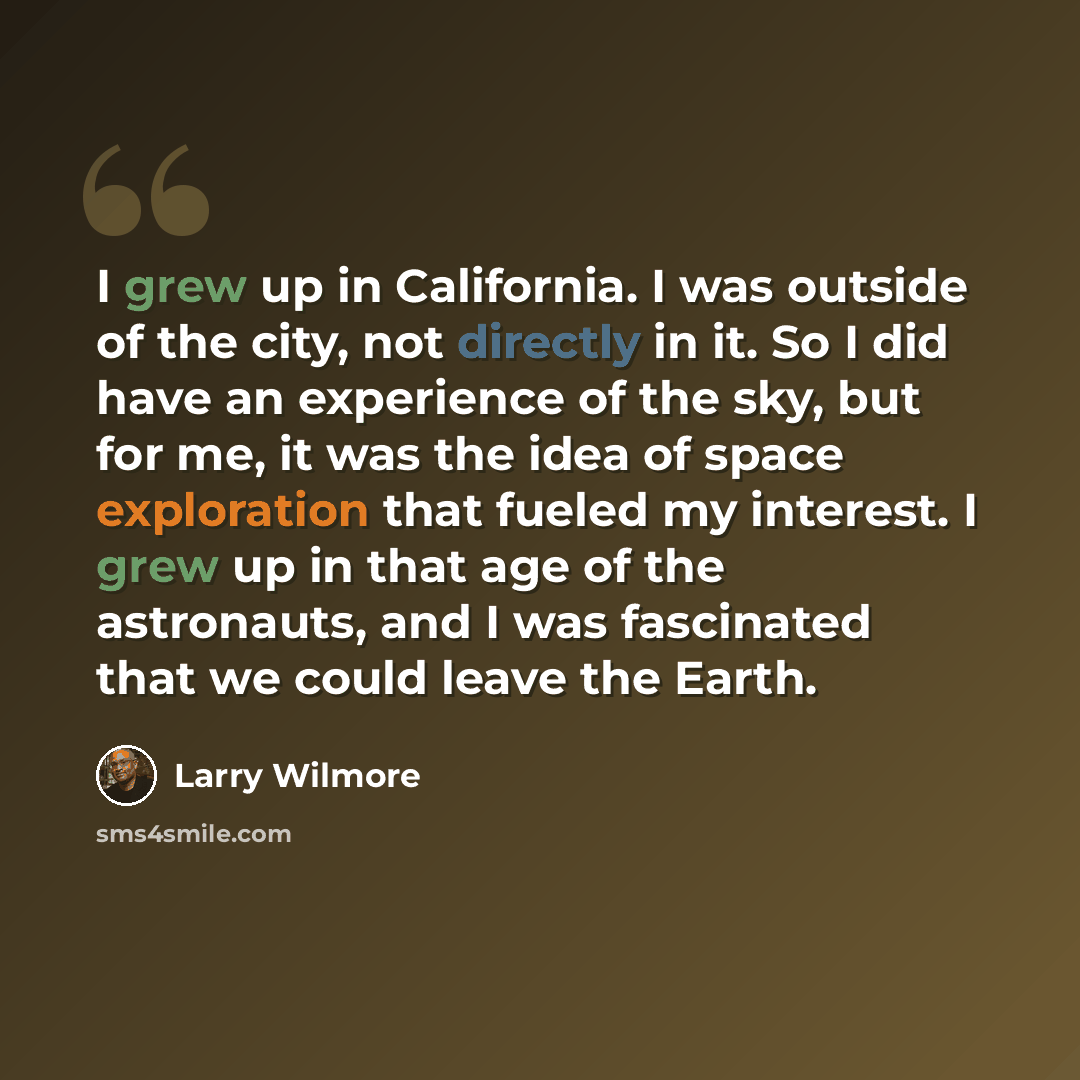 “I grew up in California. I was outside of the city, not directly in it. So I did have an experience of the sky, but for me, it was the idea of space exploration that fueled my interest. I grew up in that age of the astronauts, and I was fascinated that we could leave the Earth.” quote by Larry Wilmore