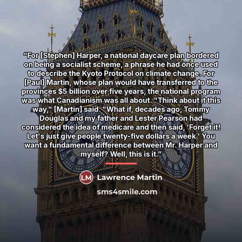 “For [Stephen] Harper, a national daycare plan bordered on being a socialist scheme, a phrase he had once used to describe the Kyoto Protocol on climate change. For [Paul] Martin, whose plan would have transferred to the provinces $5 billion over five years, the national program was what…” quote by Lawrence Martin