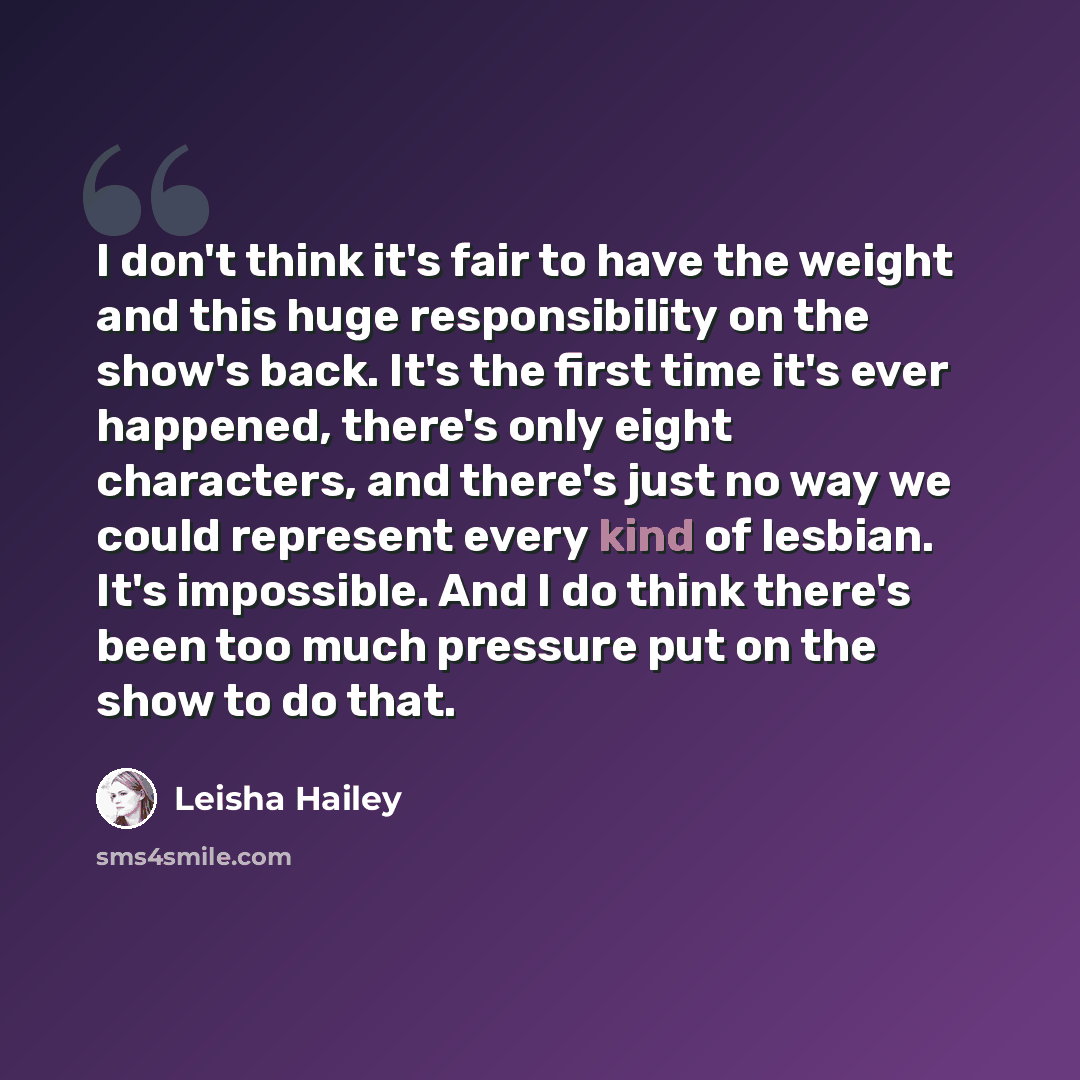 “I don't think it's fair to have the weight and this huge responsibility on the show's back. It's the first time it's ever happened, there's only eight characters, and there's just no way we could represent every kind of lesbian. It's impossible. And I do think there's been too much pressure put on…” quote by Leisha Hailey