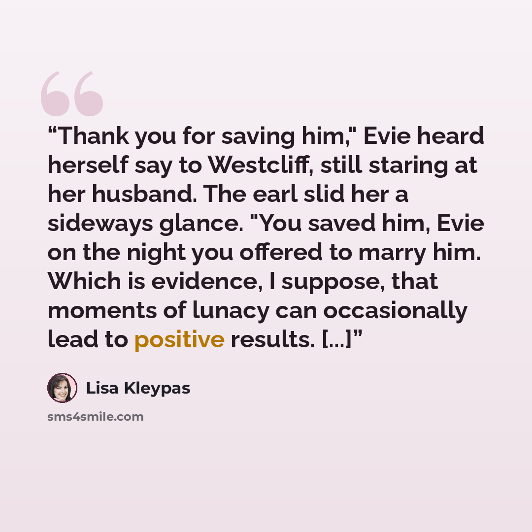 “Thank you for saving him," Evie heard herself say to Westcliff, still staring at her husband. The earl slid her a sideways glance. "You saved him, Evie on the night you offered to marry him. Which is evidence, I suppose, that moments of lunacy can occasionally lead to positive results. [...]” quote by Lisa Kleypas