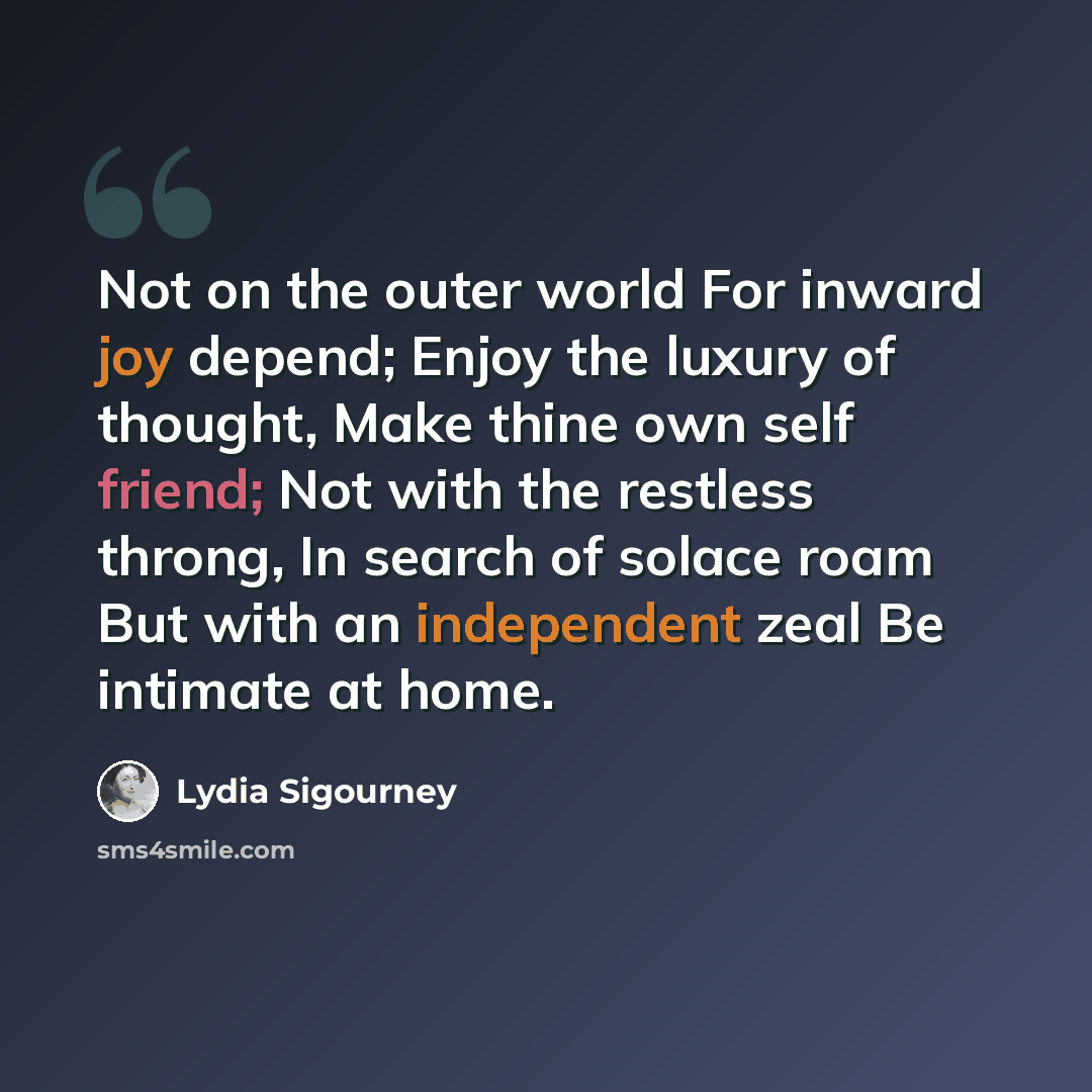 “Not on the outer world For inward joy depend; Enjoy the luxury of thought, Make thine own self friend; Not with the restless throng, In search of solace roam But with an independent zeal Be intimate at home.” quote by Lydia Sigourney