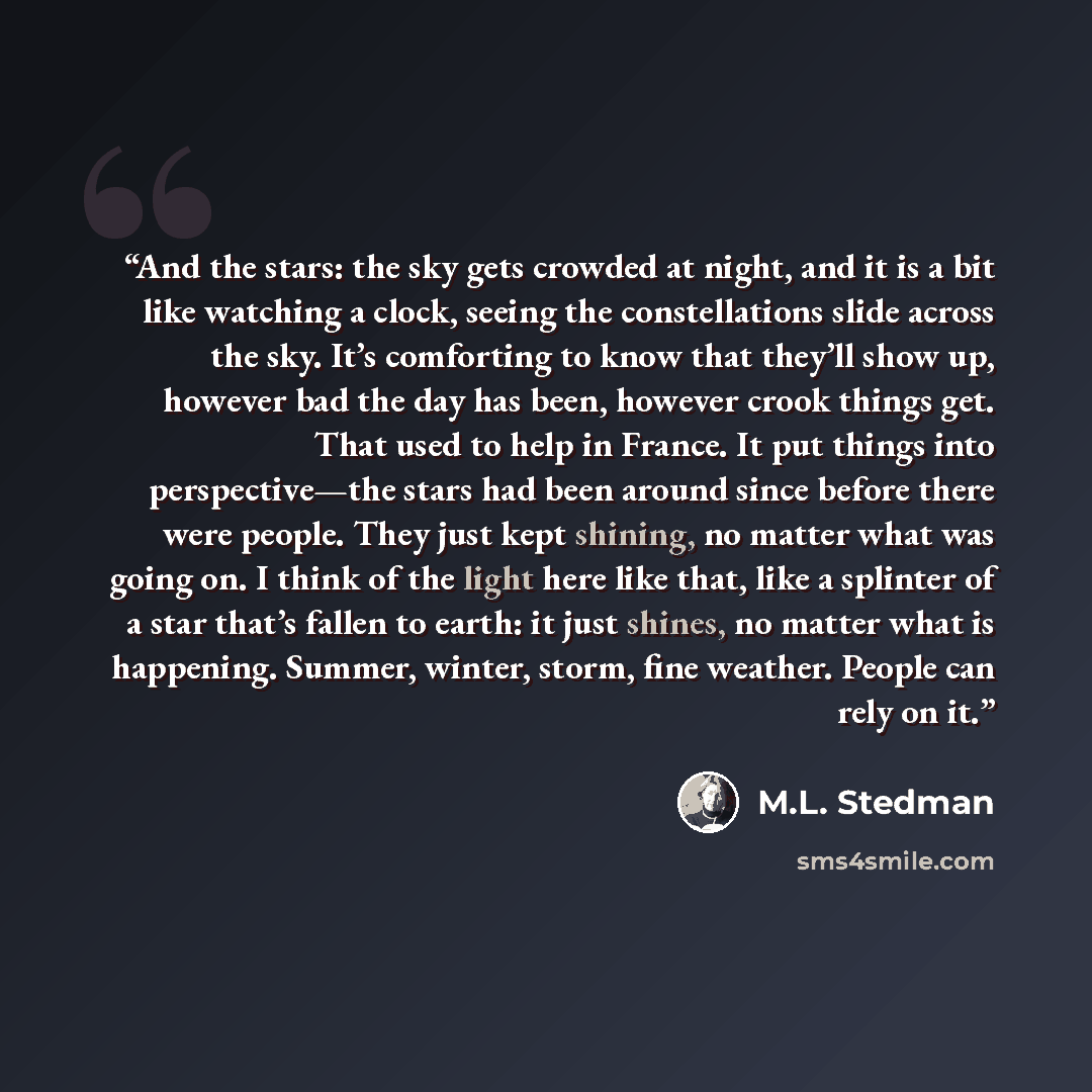 “And the stars: the sky gets crowded at night, and it is a bit like watching a clock, seeing the constellations slide across the sky. It’s comforting to know that they’ll show up, however bad the day has been, however crook things get. That used to help in France. It put things into perspective—the…” quote by M.L. Stedman