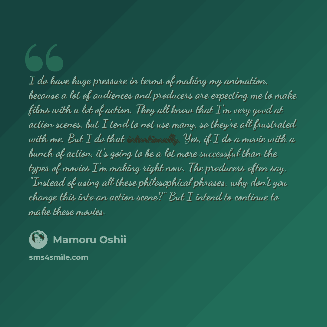 “I do have huge pressure in terms of making my animation, because a lot of audiences and producers are expecting me to make films with a lot of action. They all know that I'm very good at action scenes, but I tend to not use many, so they're all frustrated with me. But I do that intentionally. Yes…” quote by Mamoru Oshii