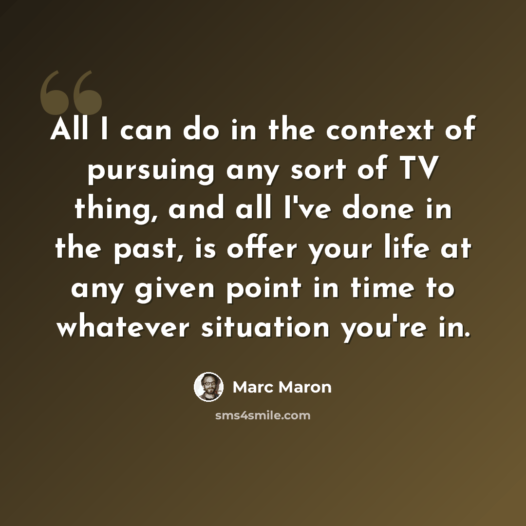 “All I can do in the context of pursuing any sort of TV thing, and all I've done in the past, is offer your life at any given point in time to whatever situation you're in.” quote by Marc Maron