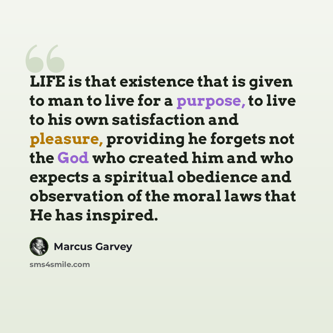 “LIFE is that existence that is given to man to live for a purpose, to live to his own satisfaction and pleasure, providing he forgets not the God who created him and who expects a spiritual obedience and observation of the moral laws that He has inspired.” quote by Marcus Garvey