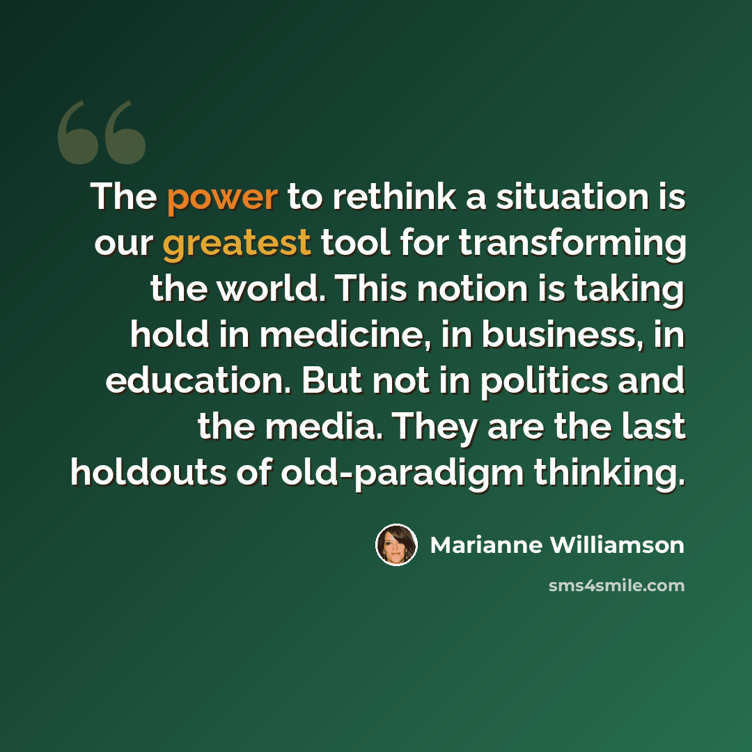 “The power to rethink a situation is our greatest tool for transforming the world. This notion is taking hold in medicine, in business, in education. But not in politics and the media. They are the last holdouts of old-paradigm thinking.” quote by Marianne Williamson