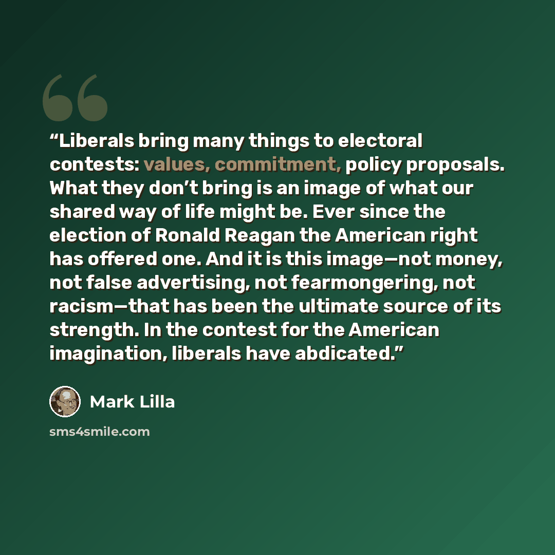 “Liberals bring many things to electoral contests: values, commitment, policy proposals. What they don’t bring is an image of what our shared way of life might be. Ever since the election of Ronald Reagan the American right has offered one. And it is this image—not money, not false advertising, not…” quote by Mark Lilla