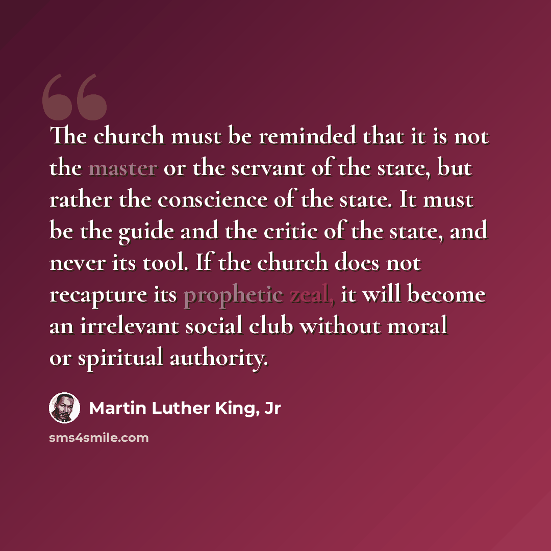 “The church must be reminded that it is not the master or the servant of the state, but rather the conscience of the state. It must be the guide and the critic of the state, and never its tool. If the church does not recapture its prophetic zeal, it will become an irrelevant social club without…” quote by Martin Luther King, Jr