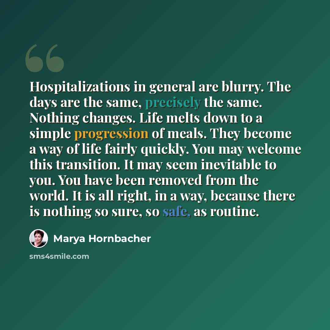 “Hospitalizations in general are blurry. The days are the same, precisely the same. Nothing changes. Life melts down to a simple progression of meals. They become a way of life fairly quickly. You may welcome this transition. It may seem inevitable to you. You have been removed from the world. It…” quote by Marya Hornbacher