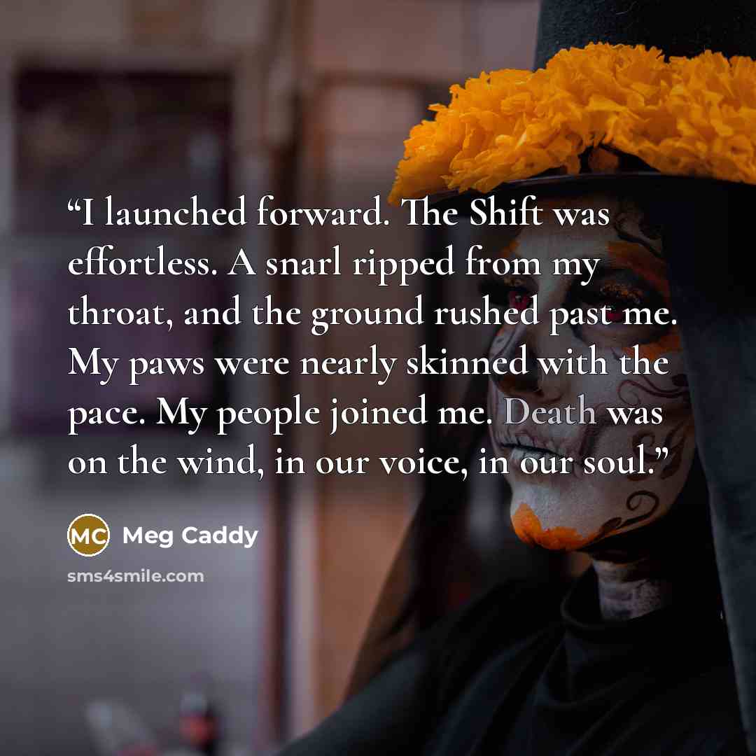 “I launched forward. The Shift was effortless. A snarl ripped from my throat, and the ground rushed past me. My paws were nearly skinned with the pace. My people joined me. Death was on the wind, in our voice, in our soul.” quote by Meg Caddy