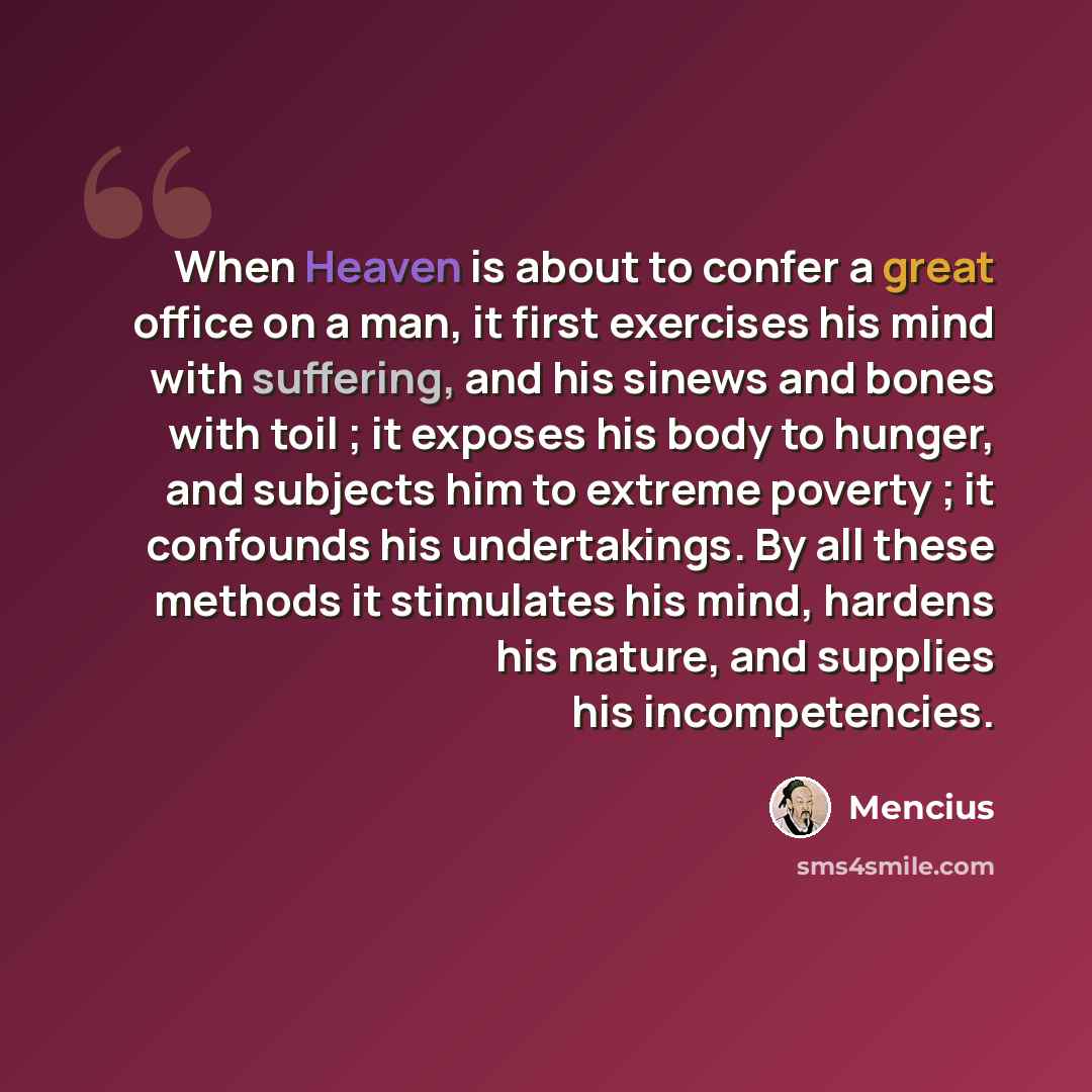 “When Heaven is about to confer a great office on a man, it first exercises his mind with suffering, and his sinews and bones with toil ; it exposes his body to hunger, and subjects him to extreme poverty ; it confounds his undertakings. By all these methods it stimulates his mind, hardens his…” quote by Mencius