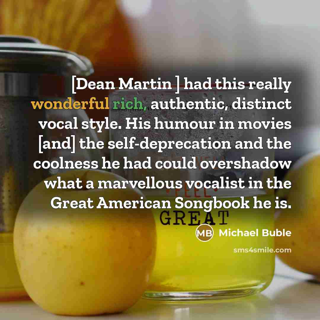 “[Dean Martin ] had this really wonderful rich, authentic, distinct vocal style. His humour in movies [and] the self-deprecation and the coolness he had could overshadow what a marvellous vocalist in the Great American Songbook he is.” quote by Michael Buble