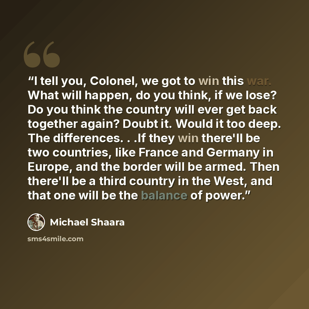 “I tell you, Colonel, we got to win this war. What will happen, do you think, if we lose? Do you think the country will ever get back together again? Doubt it. Would it too deep. The differences. . .If they win there'll be two countries, like France and Germany in Europe, and the border will be…” quote by Michael Shaara