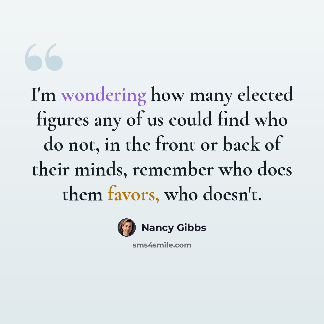 “I'm wondering how many elected figures any of us could find who do not, in the front or back of their minds, remember who does them favors, who doesn't.” quote by Nancy Gibbs