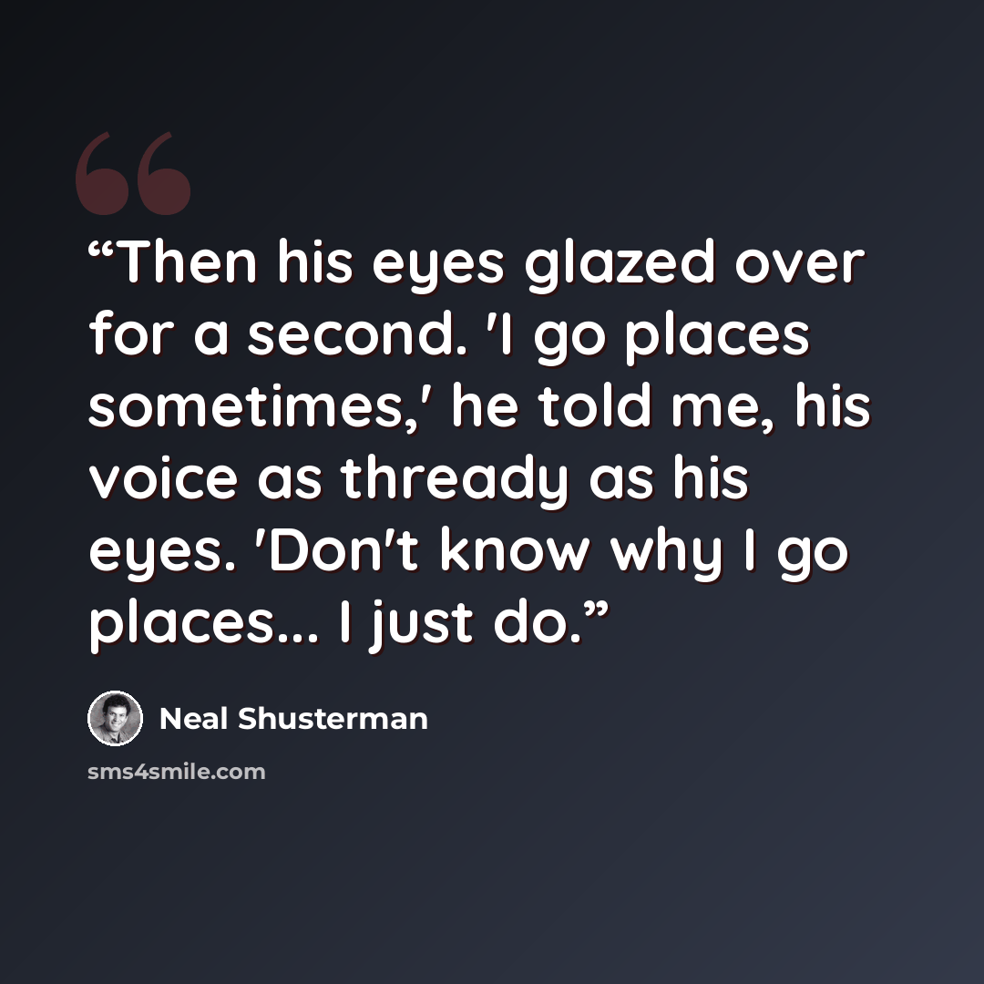 “Then his eyes glazed over for a second. 'I go places sometimes,' he told me, his voice as thready as his eyes. 'Don't know why I go places... I just do.” quote by Neal Shusterman