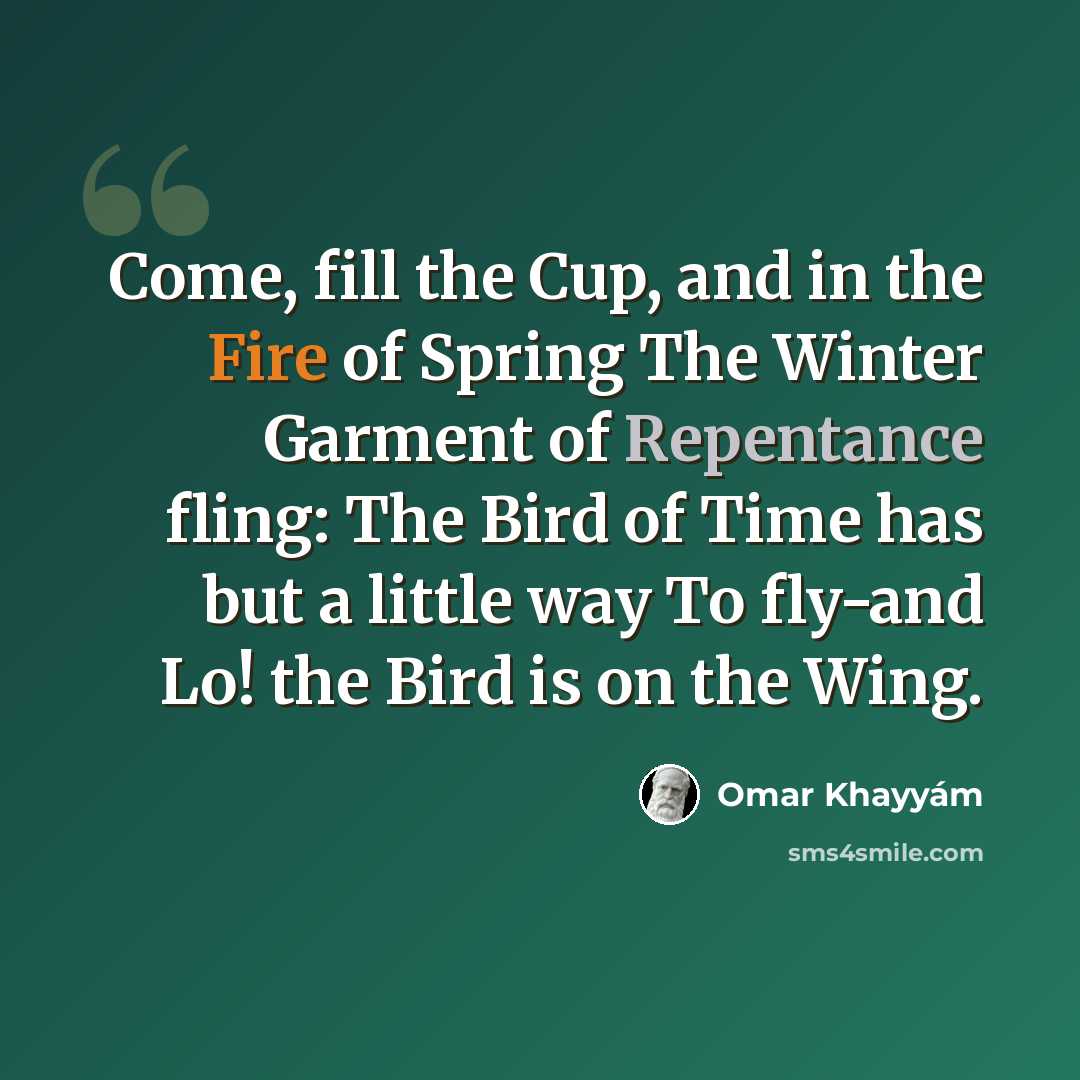 “Come, fill the Cup, and in the Fire of Spring The Winter Garment of Repentance fling: The Bird of Time has but a little way To fly-and Lo! the Bird is on the Wing.” quote by Omar Khayyam