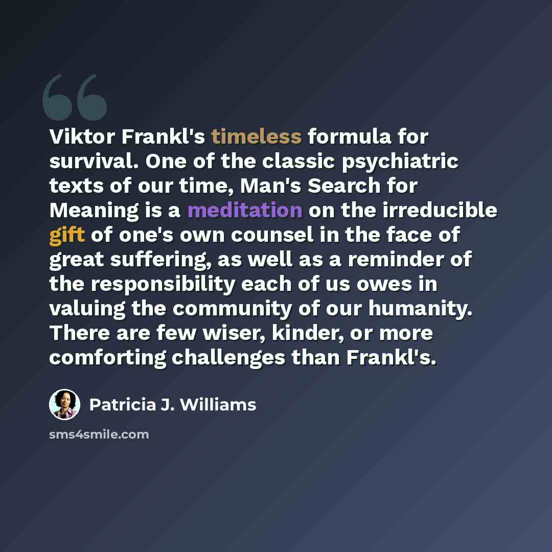 “Viktor Frankl's timeless formula for survival. One of the classic psychiatric texts of our time, Man's Search for Meaning is a meditation on the irreducible gift of one's own counsel in the face of great suffering, as well as a reminder of the responsibility each of us owes in valuing the…” quote by Patricia J. Williams