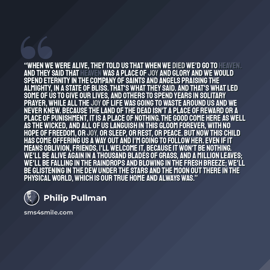 “When we were alive, they told us that when we died we'd go to heaven. And they said that heaven was a place of joy and glory and we would spend eternity in the company of saints and angels praising the Almighty, in a state of bliss. That's what they said. And that's what led some of us to give our…” quote by Philip Pullman